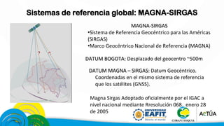 Sistemas de referencia global: MAGNA-SIRGAS
MAGNA-SIRGAS
•Sistema de Referencia Geocéntrico para las Américas
(SIRGAS)
•Marco Geocéntrico Nacional de Referencia (MAGNA)
DATUM BOGOTA: Desplazado del geocentro ~500m
DATUM MAGNA – SIRGAS: Datum Geocéntrico.
Coordenadas en el mismo sistema de referencia
que los satélites (GNSS).
Magna Sirgas Adoptado oficialmente por el IGAC a
nivel nacional mediante Rresolución 068. enero 28
de 2005
 