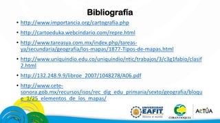 Bibliografía
• http://www.importancia.org/cartografia.php
• http://cartoeduka.webcindario.com/repre.html
• http://www.tareasya.com.mx/index.php/tareas-
ya/secundaria/geografia/los-mapas/1877-Tipos-de-mapas.html
• http://www.uniquindio.edu.co/uniquindio/ntic/trabajos/3/c3g1fabio/clasif
2.html
• http://132.248.9.9/libroe_2007/1048278/A06.pdf
• http://www.cete-
sonora.gob.mx/recursos/isos/rec_dig_edu_primaria/sexto/geografia/bloqu
e_1/25_elementos_de_los_mapas/
 