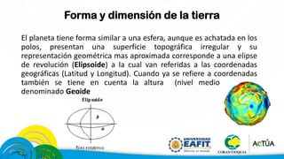 Forma y dimensión de la tierra
El planeta tiene forma similar a una esfera, aunque es achatada en los
polos, presentan una superficie topográfica irregular y su
representación geométrica mas aproximada corresponde a una elipse
de revolución (Elipsoide) a la cual van referidas a las coordenadas
geográficas (Latitud y Longitud). Cuando ya se refiere a coordenadas
también se tiene en cuenta la altura (nivel medio del mar)
denominado Geoide
 
