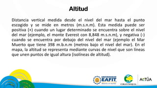 Altitud
Distancia vertical medida desde el nivel del mar hasta el punto
escogido y se mide en metros (m.s.n.m). Esta medida puede ser
positiva (+) cuando un lugar determinado se encuentra sobre el nivel
del mar (ejemplo, el monte Everest con 8,848 m.s.n.m), y negativa (-)
cuando se encuentra por debajo del nivel del mar (ejemplo el Mar
Muerto que tiene 398 m.b.n.m (metros bajo el nivel del mar). En el
mapa, la altitud se representa mediante curvas de nivel que son líneas
que unen puntos de igual altura (isolíneas de altitud).
 