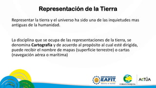 Representación de la Tierra
Representar la tierra y el universo ha sido una de las inquietudes mas
antiguas de la humanidad.
La disciplina que se ocupa de las representaciones de la tierra, se
denomina Cartografía y de acuerdo al propósito al cual esté dirigida,
puede recibir el nombre de mapas (superficie terrestre) o cartas
(navegación aérea o marítima)
 