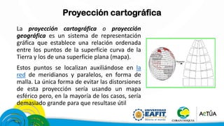 Proyección cartográfica
La proyección cartográfica o proyección
geográfica es un sistema de representación
gráfica que establece una relación ordenada
entre los puntos de la superficie curva de la
Tierra y los de una superficie plana (mapa).
Estos puntos se localizan auxiliándose en la
red de meridianos y paralelos, en forma de
malla. La única forma de evitar las distorsiones
de esta proyección sería usando un mapa
esférico pero, en la mayoría de los casos, sería
demasiado grande para que resultase útil
 