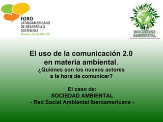El uso de la comunicación 2.0
    en materia ambiental.
  ¿Quiénes son los nuevos actores
      a la hora de comunicar?

              El caso de:
        SOCIEDAD AMBIENTAL
- Red Social Ambiental Iberoamericana -
 