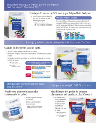 Suavizador del agua y aditivo para el detergente
  SA8 SOLUTIONS® SMASHING WHITE®

                                               Cuesta por lo menos un 34% menos que Calgon Water Softener.✸
                                                   • Ayuda a prevenir la acumulación del
                                                     agua dura, las manchas de óxido y                               Una caja rinde 55 lavados
                                                     el residuo gris del jabón                                       Una caja de 7 libras del Suavizador del agua y aditivo para el
                                                          E-8025 7 libras/rinde hasta 55 lavados                     detergente SA8 SOLUTIONS SMASHING WHITE, rinde la misma canti-
                                                          E-764 1 litro 1.8 onz. líq./rinde hasta 16 lavados
                                                          E-773 1 galón 7 onz. líq./rinde hasta 64 lavados           dad de lavados que 3.64 cajas de 4 libras cada una del producto
                                                                                                                     Calgon Water Softener. (El ahorro se basa sobre una comparación
                                                                                                                     de precios de las fórmulas en polvo.)



                                                                                                                                    =
                                        Remojo y aditivo para el detergente SA8 SOLUTIONS TRI-ZYME®

Cuando el detergente solo no basta.
 • Tan sólo 1⁄8 de taza ataca las manchas con tres enzimas
 • Utilícelo para remojar las manchas de proteína difíciles como manchas de comida
   y sangre
 • Agréguelo al detergente para eliminar las manchas de lodo y arcilla, así como las
   manchas del cuerpo
     E-7391 1 libra 10 onz./            TRI-ZYME elimina las manchas mejor
             rinde hasta 25 lavados             que el detergente solo.
      E-7420 5 libras/
             rinde hasta 75 lavados                   Eliminación de manchas de sangre
                                        Remojo                 Mejoró en un 43%
                                        TRI-ZYME                con TRI-ZYME

                                                      Eliminación de manchas de arcilla
                                                              Mejoró en un 27%
                                         Aditivo         con TRI-ZYME
                                        TRI-ZYME Eliminación de manchas de césped
                                                               Mejoró en un 72%
                                                                con TRI-ZYME



  Blanqueador concentrado en polvo
                                                                                                        Lejía para todo tejido SA8 SOLUTIONS
  SA8 SOLUTIONS

Pruebe este pionero blanqueador                                                                         Más del triple del poder de oxígeno
concentrado en polvo.                                                                                   blanqueador del producto Ultra Clorox 2.
                                      • No más salpicones, derrames                                            • No contiene cloro y
                                        ni manchitas                                                             es seguro para todos
                                      • Blanquea, abrillanta y deso-                                             los tejidos lavables
                                        doriza su lavado                                                         en cualquier tempe-
                                          E-8204 3 libras/rinde hasta 41 lavados                                 ratura del agua
                                          E-831 8 libras/rinde hasta 109 lavados
                                                                                                               • Utilice sólo 1⁄8 de taza
                                                                                                                 por lavado
                                                                                                                    E-8935 3 libras/rinde hasta
                                                                                                                           45 lavados
                                                                                                                    E-2794 7 libras/rinde hasta
                                                                                                                           105 lavados


                                                                                                                                                                                       |7
 