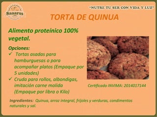 Alimento	
  proteínico	
  100%	
  
vegetal.	
  
	
  
	
  	
  	
  	
  
	
  	
  	
  	
  	
  	
  TORTA	
  DE	
  QUINUA	
  
	
  
Opciones:	
  	
  
ü  	
  Tortas	
  asadas	
  para	
  
hamburguesas	
  o	
  para	
  
acompañar	
  platos	
  (Empaque	
  por	
  
5	
  unidades)	
  
ü  Cruda	
  para	
  rollos,	
  albondigas,	
  
imitación	
  carne	
  molida	
  
(Empaque	
  por	
  libra	
  o	
  Kilo)	
  
	
  Ingredientes:	
  	
  Quinua,	
  arroz	
  integral,	
  fríjoles	
  y	
  verduras,	
  condimentos	
  
naturales	
  y	
  sal.	
  
Cer:ﬁcado	
  INVIMA:	
  2014017144	
  
	
  
 