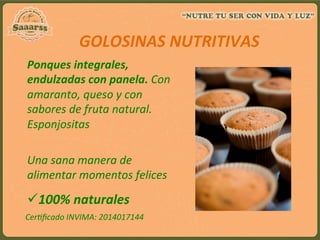 Ponques	
  integrales,	
  
endulzadas	
  con	
  panela.	
  Con	
  
amaranto,	
  queso	
  y	
  con	
  
sabores	
  de	
  fruta	
  natural.	
  
Esponjositas	
  
	
  
Una	
  sana	
  manera	
  de	
  
alimentar	
  momentos	
  felices	
  	
  
GOLOSINAS	
  NUTRITIVAS	
  
ü 100%	
  naturales	
  
Cer:ﬁcado	
  INVIMA:	
  2014017144	
  
	
  
 