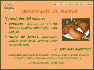  
EMPANADAS	
  	
  DE	
  	
  FUERZA	
  
	
  Variedades	
  del	
  relleno:	
  
•  Verduras:	
   Arveja,	
   zanahoria,	
  
Tomate,	
   cebolla,	
   habichuela,	
   maíz,	
  
ajonjolí	
  
•  Dulce	
   de	
   frutas:	
   (Manzana/	
  
uchuva/	
   piña/	
   mora/	
   durazno/	
   fresa/
cerezas/guayaba	
  
	
  
	
  
ü  APTO	
  PARA	
  DIABETICOS	
  
Ingredientes:	
  	
  Elaboradas	
  de	
  productos	
  integrales,	
  masa	
  de	
  Choclo	
  ahuyama	
  
y	
  rellenos,	
  con:enen:	
  Quinua,	
  amaranto,	
  soya,	
  mantequilla	
  y	
  sal	
  
	
  
Cer:ﬁcado	
  INVIMA:	
  2014017180	
  
	
  
 