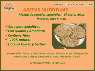  
	
  
	
  
Mezcla	
  de	
  cereales	
  Integrales:	
  	
  	
  Chócolo,	
  Arroz	
  
integral,	
  soya	
  y	
  maíz	
  
AREPAS	
  NUTRITIVAS	
  	
  
ü Apto	
  para	
  diabé`cos	
  	
  
ü Con	
  Quinua	
  y	
  Amaranto	
  
ü Con`ene	
  Fibra	
  
ü  100%	
  natural	
  
ü Libre	
  de	
  Gluten	
  y	
  Lactosa	
  
	
  
	
  Presentación:	
  Asadas	
  y	
  listas	
  para	
  consumir.	
  	
  Calentar	
  en	
  parrilla	
  o	
  plancha.	
  
Paquete	
  por	
  5	
  arepas.	
  Empacado	
  al	
  vacío.	
  Peso	
  aprox.	
  500	
  grs.	
  
	
  
Cer:ﬁcado	
  INVIMA:	
  2014017266	
  
	
  
 
