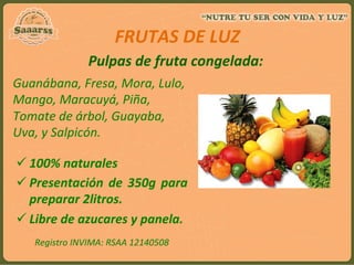 Pulpas	
  de	
  fruta	
  congelada:	
  	
  
Guanábana,	
  Fresa,	
  Mora,	
  Lulo,	
  
Mango,	
  Maracuyá,	
  Piña,	
  
Tomate	
  de	
  árbol,	
  Guayaba,	
  
Uva,	
  y	
  Salpicón.	
  
ü 100%	
  naturales	
  
ü Presentación	
  de	
  350g	
  para	
  
preparar	
  2litros.	
  
ü Libre	
  de	
  azucares	
  y	
  panela.	
  
FRUTAS	
  DE	
  LUZ	
  
	
  
Registro	
  INVIMA:	
  RSAA	
  12140508	
  
	
  
 