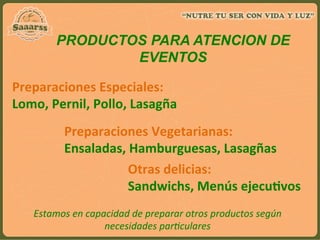 PRODUCTOS PARA ATENCION DE
EVENTOS	
  
Preparaciones	
  Especiales:	
  	
  
Lomo,	
  Pernil,	
  Pollo,	
  Lasagña	
  
Preparaciones	
  Vegetarianas:	
  	
  
Ensaladas,	
  Hamburguesas,	
  Lasagñas	
  
Otras	
  delicias:	
  	
  
Sandwichs,	
  Menús	
  ejecuAvos	
  
Estamos	
  en	
  capacidad	
  de	
  preparar	
  otros	
  productos	
  según	
  
necesidades	
  par:culares	
  
 