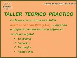 Par:cipe	
  con	
  nosotros	
  en	
  el	
  taller:	
  
Nutre	
  tu	
  Ser	
  con	
  Vida	
  y	
  Luz;	
  	
  y	
  aprenda	
  
a	
  preparar	
  comida	
  sana	
  con	
  énfasis	
  en	
  
	
  proteína	
  vegetal.	
  
ü  En	
  hogares	
  	
  	
  	
  	
  	
  	
  	
  	
  	
  	
  	
  	
  	
  
ü  Empresas	
  	
  
ü  En	
  colegios	
  
ü  Ins:tuciones	
  
TALLER TEORICO PRACTICO
 