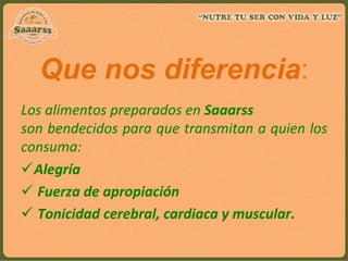 Que nos diferencia:
Los	
  alimentos	
  preparados	
  en	
  Saaarss	
  
son	
  bendecidos	
  para	
  que	
  transmitan	
  a	
  quien	
  los	
  
consuma:	
  
ü Alegría	
  
ü 	
  Fuerza	
  de	
  apropiación	
  	
  
ü 	
  Tonicidad	
  cerebral,	
  cardiaca	
  y	
  muscular.	
  
 