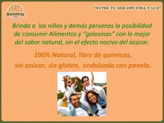 Brinda	
  a	
  	
  los	
  niños	
  y	
  demás	
  personas	
  la	
  posibilidad	
  
de	
  consumir	
  Alimentos	
  y	
  “golosinas”	
  con	
  lo	
  mejor	
  
del	
  sabor	
  natural,	
  sin	
  el	
  efecto	
  nocivo	
  del	
  azúcar.	
  
	
  
	
  100%	
  Natural,	
  libre	
  de	
  químicos,	
  
	
  sin	
  azúcar,	
  sin	
  gluten,	
  	
  endulzado	
  con	
  panela.	
  
 