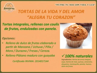 Tortas	
  integrales,	
  rellenas	
  con	
  coulis	
  
de	
  frutas,	
  endulzadas	
  con	
  panela.	
  
	
  
Opciones:	
  
•  Relleno	
  de	
  dulce	
  de	
  frutas	
  elaborado	
  a	
  
par:r	
  de	
  Manzana	
  /	
  Uchuva	
  /	
  Piña	
  /	
  
Mora	
  /	
  Durazno	
  /	
  Fresas	
  /	
  Cereza.	
  
•  Relleno	
  Plátano	
  maduro	
  con	
  guayaba	
  
	
  	
  	
  	
  	
  
	
  	
  	
  	
  
	
  	
  	
  	
  	
  	
  TORTAS	
  DE	
  LA	
  VIDA	
  Y	
  DEL	
  AMOR	
  	
  
	
  	
  	
  	
  	
  	
  “ALEGRA	
  TU	
  CORAZON”	
  
ü 100%	
  naturales	
  
Ingredientes:	
  Harina	
  de	
  arroz	
  integral,	
  
soya,	
  harina	
  de	
  maíz,	
  quinua,	
  amaranto,	
  
ahuyama,	
  mantequilla,	
  panela,	
  huevos,	
  
dulce	
  de	
  frutas	
  	
  	
  
Cer:ﬁcado	
  INVIMA:	
  2014017144	
  
	
  
 