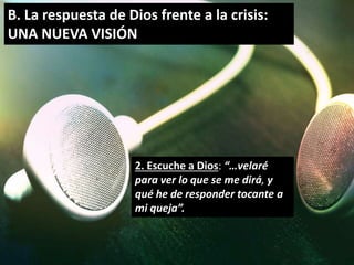 B. La respuesta de Dios frente a la crisis: 
UNA NUEVA VISIÓN 
2. Escuche a Dios: “…velaré 
para ver lo que se me dirá, y 
qué he de responder tocante a 
mi queja”. 
 