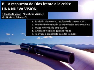 B. La respuesta de Dios frente a la crisis: 
UNA NUEVA VISIÓN 
3 Escriba la visión : “Escribe la visión, y 
declárala en tablas,…”. 
a. La visión viene como resultado de la revelación. 
b. Uno recibe revelación cuando decide estarse quieto 
c. Usted no olvida lo que escribe 
d. Amplía la visión de quien la recibe 
e. Te ayuda a prepararte para los tiempos 
 