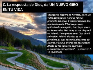 C. La respuesta de Dios, da UN NUEVO GIRO 
EN TU VIDA 
“Aunque la higuera no florezca, Ni en las 
vides haya frutos, Aunque falte el 
producto del olivo, Y los labrados no den 
mantenimiento, Y las ovejas sean 
quitadas de la majada, Y no haya vacas 
en los corrales; Con todo, yo me alegraré 
en Jehová, Y me gozaré en el Dios de mi 
salvación. Jehová el Señor es mi 
fortaleza, El cual hace mis pies como de 
ciervas, Y en mis alturas me hace andar. 
Al jefe de los cantores, sobre mis 
instrumentos de cuerdas” - Habacuc 3:17- 
19 (RVR1960) 
 