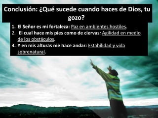 Conclusión: ¿Qué sucede cuando haces de Dios, tu 
1. El Señor es mi fortaleza: Paz en ambientes hostiles. 
2. El cual hace mis pies como de ciervas: Agilidad en medio 
de los obstáculos. 
3. Y en mis alturas me hace andar: Estabilidad y vida 
sobrenatural. 
gozo? 
