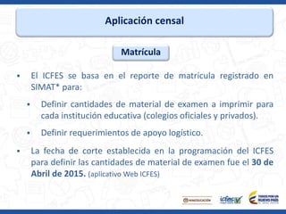 Aplicación censal
 El ICFES se basa en el reporte de matrícula registrado en
SIMAT* para:
 Definir cantidades de material de examen a imprimir para
cada institución educativa (colegios oficiales y privados).
 Definir requerimientos de apoyo logístico.
 La fecha de corte establecida en la programación del ICFES
para definir las cantidades de material de examen fue el 30 de
Abril de 2015. (aplicativo Web ICFES)
Matrícula
 