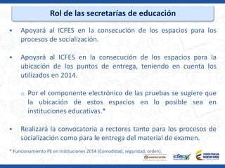 Rol de las secretarías de educación
 Apoyará al ICFES en la consecución de los espacios para los
procesos de socialización.
 Apoyará al ICFES en la consecución de los espacios para la
ubicación de los puntos de entrega, teniendo en cuenta los
utilizados en 2014.
o Por el componente electrónico de las pruebas se sugiere que
la ubicación de estos espacios en lo posible sea en
instituciones educativas.*
 Realizará la convocatoria a rectores tanto para los procesos de
socialización como para le entrega del material de examen.
* Funcionamiento PE en instituciones 2014 (Comodidad, seguridad, orden).
 