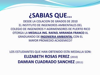 ¿SABIAS QUE…
         DESDE LA COLACION DE GRADOS DE 2010
     EL INSTITUTO DE INGENIEROS AMBIENTALES DEL
COLEGIO DE INGENIEROS Y AGRIMENSORES DE PUERTO RICO
 OTORGA LA MEDALLA ING. RAFAEL MIRANDA FRANCO AL
    GRADUANDO DE INGENIERIA AMBIENTAL CON EL
            MAYOR PROMEDIO ACADEMICO?


LOS ESTUDIANTES QUE HAN OBTENIDO ESTA MEDALLA SON:
       ELIZABETH ROSAS PEREZ (2010)
     DAMIAN CUADRADO SANCHEZ (2011)
 