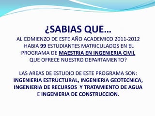 ¿SABIAS QUE…
 AL COMIENZO DE ESTE AÑO ACADEMICO 2011-2012
    HABIA 99 ESTUDIANTES MATRICULADOS EN EL
   PROGRAMA DE MAESTRIA EN INGENIERIA CIVIL
      QUE OFRECE NUESTRO DEPARTAMENTO?

  LAS AREAS DE ESTUDIO DE ESTE PROGRAMA SON:
INGENIERIA ESTRUCTURAL, INGENIERIA GEOTECNICA,
INGENIERIA DE RECURSOS Y TRATAMIENTO DE AGUA
         E INGENIERIA DE CONSTRUCCION.
 