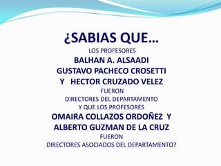 ¿SABIAS QUE…
            LOS PROFESORES
      BALHAN A. ALSAADI
  GUSTAVO PACHECO CROSETTI
   Y HECTOR CRUZADO VELEZ
                FUERON
     DIRECTORES DEL DEPARTAMENTO
         Y QUE LOS PROFESORES
 OMAIRA COLLAZOS ORDOÑEZ Y
 ALBERTO GUZMAN DE LA CRUZ
                FUERON
DIRECTORES ASOCIADOS DEL DEPARTAMENTO?
 