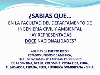 ¿SABIAS QUE…
 EN LA FACULTAD DEL DEPARTAMENTO DE
     INGENIERIA CIVIL Y AMBIENTAL
          HAY REPRESENTADAS
         DOCE NACIONALIDADES?
                 ADEMAS DE PUERTO RICO Y
               ESTADOS UNIDOS DE AMERICA,
        EN EL DEPARTAMENTO LABORAN PROFESORES
    DE ARGENTINA, BRASIL, COLOMBIA, COSTA RICA, CUBA,
EL SALVADOR, ESPAÑA, PERU, REPUBLICA DOMINICANA Y SIRIA.
 