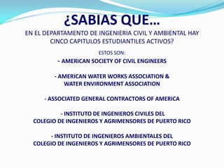 ¿SABIAS QUE…
EN EL DEPARTAMENTO DE INGENIERIA CIVIL Y AMBIENTAL HAY
        CINCO CAPITULOS ESTUDIANTILES ACTIVOS?
                       ESTOS SON:
          - AMERICAN SOCIETY OF CIVIL ENGINEERS

         - AMERICAN WATER WORKS ASSOCIATION &
            WATER ENVIRONMENT ASSOCIATION

     - ASSOCIATED GENERAL CONTRACTORS OF AMERICA

           - INSTITUTO DE INGENIEROS CIVILES DEL
  COLEGIO DE INGENIEROS Y AGRIMENSORES DE PUERTO RICO

        - INSTITUTO DE INGENIEROS AMBIENTALES DEL
  COLEGIO DE INGENIEROS Y AGRIMENSORES DE PUERTO RICO
 