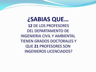 ¿SABIAS QUE…
    12 DE LOS PROFESORES
    DEL DEPARTAMENTO DE
INGENIERIA CIVIL Y AMBIENTAL
TIENEN GRADOS DOCTORALES Y
   QUE 21 PROFESORES SON
  INGENIEROS LICENCIADOS?
 