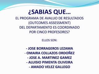 ¿SABIAS QUE…
EL PROGRAMA DE AVALUO DE RESULTADOS
       (OUTCOMES ASSESSMENT)
  DEL DEPARTAMENTO ES COORDINADO
        POR CINCO PROFESORES?

             ELLOS SON:

     - JOSE BORRAGEROS LEZAMA
    - OMAIRA COLLAZOS ORDOÑEZ
       - JOSE A. MARTINEZ GAMEZ
      - ALUISIO PIMENTA OLIVEIRA
        - AMADO VELEZ GALLEGO
 