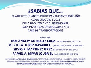 ¿SABIAS QUE…
       CUATRO ESTUDIANTES PARTICIPAN DURANTE ESTE AÑO
                    ACADEMICO 2011-2012
              DE LA BECA DWIGHT D. EISENHOWER
             PARA INVESTIGACION APLICADA EN EL
                  AREA DE TRANSPORTACION?

                                        ELLOS SON:
    MARANGELY GONZALEZ CRUZ (BACHILLERATO EN ING. CIVIL)
   MIGUEL A. LOPEZ NAVARRETE (BACHILLERATO EN ING. AMBIENTAL)
     SILVIO R. MARTINEZ JEREZ (BACHILLERATO EN ING. CIVIL)
     RAFAEL A. MIYAR LOUBRIEL (BACHILLERATO EN ING. CIVIL)
EL PROFESOR AMADO VELEZ GALLEGO ES EL ADMINISTRADOR INSTITUCIONAL DE LA BECA Y LABORA TAMBIEN
  COMO MENTOR ACADEMICO EN LA MISMA. ADEMAS, LOS PROFESORES ALBERTO GUZMAN DE LA CRUZ Y
             GUSTAVO PACHECO CROSETTI SON MENTORES ACADEMICOS DEL PROGRAMA.
 