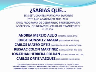 ¿SABIAS QUE…
          SEIS ESTUDIANTES PARTICIPAN DURANTE
             ESTE AÑO ACADEMICO 2011-2012
    EN EL PROGRAMA DE DESARROLLO PROFESIONAL EN
   INSPECCION DE INFRAESTRUCTURA DE TRANSPORTE?
                                  ELLOS SON:

    ANDREA MEREJO ALEJO (MAESTRIA EN ING. CIVIL)
   JORGE GONZALEZ AMAYA (MAESTRIA EN ING. CIVIL)
  CARLOS MATEO ORTIZ (MAESTRIA EN ING. DE MANUFACTURA)
 REISAAC COLON MARTINEZ (BACHILLERATO EN ING. CIVIL)
JONATHAN HERRERA ROLDAN (BACHILLERATO EN ING. CIVIL)
   CARLOS ORTIZ VAZQUEZ (BACHILLERATO EN ING. CIVIL)
     ESTE PROGRAMA ES UNA INCIATIVA DE DESARROLLO PROFESIONAL DE LOS PROFESORES
 GUSTAVO PACHECO CROSETTI Y AMADO VELEZ GALLEGO, QUE EN CONJUNTO CON EL PROFESOR
 JOSE BORRAGEROS LEZAMA, PARTICIPAN TAMBIEN COMO MENTORES ACADEMICOS DEL MISMO.
 