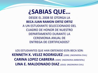 ¿SABIAS QUE…
           DESDE EL 2008 SE OTORGA LA
         BECA JUAN RAMON ORTIZ ORTIZ
       A UN ESTUDIANTE SELECCIONADO DEL
         CUADRO DE HONOR DE NUESTRO
           DEPARTAMENTO DURANTE LA
              CEREMONIA ANUAL DE
           ENTREGA DE CERTIFICADOS?

  LOS ESTUDIANTES QUE HAN OBTENIDO ESTA BECA SON:
KENNETH X. VELEZ RODRIGUEZ (2008) (INGENIERIA CIVIL)
 CARINA LOPEZ CABRERA (2009) (INGENIERIA AMBIENTAL)
  LINA E. MALDONADO DIAZ (2010) (INGENIERIA CIVIL)
 