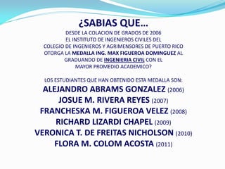 ¿SABIAS QUE…
          DESDE LA COLACION DE GRADOS DE 2006
          EL INSTITUTO DE INGENIEROS CIVILES DEL
  COLEGIO DE INGENIEROS Y AGRIMENSORES DE PUERTO RICO
  OTORGA LA MEDALLA ING. MAX FIGUEROA DOMINGUEZ AL
         GRADUANDO DE INGENIERIA CIVIL CON EL
              MAYOR PROMEDIO ACADEMICO?

  LOS ESTUDIANTES QUE HAN OBTENIDO ESTA MEDALLA SON:
  ALEJANDRO ABRAMS GONZALEZ (2006)
      JOSUE M. RIVERA REYES (2007)
 FRANCHESKA M. FIGUEROA VELEZ (2008)
     RICHARD LIZARDI CHAPEL (2009)
VERONICA T. DE FREITAS NICHOLSON (2010)
     FLORA M. COLOM ACOSTA (2011)
 