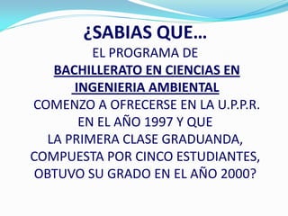¿SABIAS QUE…
         EL PROGRAMA DE
   BACHILLERATO EN CIENCIAS EN
      INGENIERIA AMBIENTAL
COMENZO A OFRECERSE EN LA U.P.P.R.
       EN EL AÑO 1997 Y QUE
  LA PRIMERA CLASE GRADUANDA,
COMPUESTA POR CINCO ESTUDIANTES,
 OBTUVO SU GRADO EN EL AÑO 2000?
 