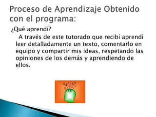 ¿Qué aprendí? 
A través de este tutorado que recibí aprendí 
leer detalladamente un texto, comentarlo en 
equipo y compartir mis ideas, respetando las 
opiniones de los demás y aprendiendo de 
ellos. 
 
