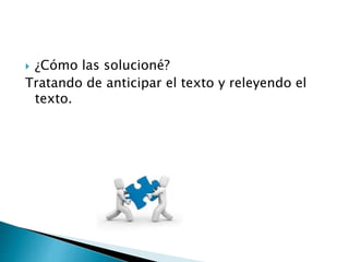  ¿Cómo las solucioné? 
Tratando de anticipar el texto y releyendo el 
texto. 
