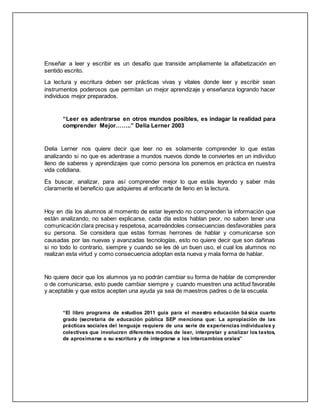 Enseñar a leer y escribir es un desafío que transide ampliamente la alfabetización en
sentido escrito.
La lectura y escritura deben ser prácticas vivas y vitales donde leer y escribir sean
instrumentos poderosos que permitan un mejor aprendizaje y enseñanza logrando hacer
individuos mejor preparados.
“Leer es adentrarse en otros mundos posibles, es indagar la realidad para
comprender Mejor……..” Delia Lerner 2003
Delia Lerner nos quiere decir que leer no es solamente comprender lo que estas
analizando si no que es adentrase a mundos nuevos donde te conviertes en un individuo
lleno de saberes y aprendizajes que como persona los ponemos en práctica en nuestra
vida cotidiana.
Es buscar, analizar, para así comprender mejor lo que estás leyendo y saber más
claramente el beneficio que adquieres al enfocarte de lleno en la lectura.
Hoy en día los alumnos al momento de estar leyendo no comprenden la información que
están analizando, no saben explicarse, cada día estos hablan peor, no saben tener una
comunicación clara precisa y respetosa, acarreándoles consecuencias desfavorables para
su persona. Se considera que estas formas herrones de hablar y comunicarse son
causadas por las nuevas y avanzadas tecnologías, esto no quiere decir que son dañinas
si no todo lo contrario, siempre y cuando se les dé un buen uso, el cual los alumnos no
realizan esta virtud y como consecuencia adoptan esta nueva y mala forma de hablar.
No quiere decir que los alumnos ya no podrán cambiar su forma de hablar de comprender
o de comunicarse, esto puede cambiar siempre y cuando muestren una actitud favorable
y aceptable y que estos acepten una ayuda ya sea de maestros padres o de la escuela.
“El libro programa de estudios 2011 guía para el maestro educación bá sica cuarto
grado (secretaria de educación pública SEP menciona que: La apropiación de las
prácticas sociales del lenguaje requiere de una serie de experiencias individuales y
colectivas que involucren diferentes modos de leer, interpretar y analizar los textos,
de aproximarse a su escritura y de integrarse a los intercambios orales”
 