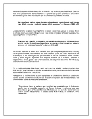 Hablando académicamente la escuela no motiva a los alumnos pero desmotiva, cada día
más a los profesionales de la enseñanza. Logrando así que los jóvenes se encuentren
desanimados y que estos no acepten que es un beneficio para ellos mismos.
La escuela no motiva a sus alumnos, sin embargo es cierto que cada vez es
más difícil enseñar y cada día es más difícil aprender”…. Cassany, 1998, p.11
La escuela toma un papel muy importante en estas situaciones, ya que es en esta donde
el niño se desenvuelve con más personas y es donde empieza a fortalecer su sabiduría y
a desempeñarse como individuo.
Enseñar a leer y escribir es un desafío que transide ampliamente la alfabetización en
sentido escrito. El desafío que hoy enfrenta la escuela es el de incorporar a todos los
alumnos a la cultura de lo escrito”…. Lerner, 2003, p.25
La escuela debe ser el reflejo de la sociedad en la que vive y debe preparar a los chicos y
chicas para moverse cómodamente en esta sociedad plural, así como alejarlos de los
estereotipos o las intransigencias que dificultan la natural convivencia entre culturas,
razas y entre lenguas. Aprender más lenguas además de la materna, aprender a
respaldarlas a todas, pasa a ser una necesidad, básica para el desarrollo del individuo y
para fomentar la convivencia social.
Por lo cual la institución debe de ser capaz de incorporar a todos los alumnos a la cultura
de lo escrito, es el de lograr que todos sus ex-alumnos lleguen a ser miembros plenos de
la comunidad de lectores y escritores.
Participar en la cultura escrita supone apropiarse de una tradición de lectura y escritura,
supone asumir una herencia cultural que involucra el ejercicio de diversos textos y los
conocimientos sobre las relaciones entre estos.
“Debemos de hacer el esfuerzo por conciliar las necesidades de la instrucción
escolar con el propósito educativo de formar lectores y escritores, para esto
debemos de generar las condiciones didácticas que nos permitan contar con una
versión escolar más cercana a la práctica social de la lectura y la escritura ”…Delia
Lerner 2003
 