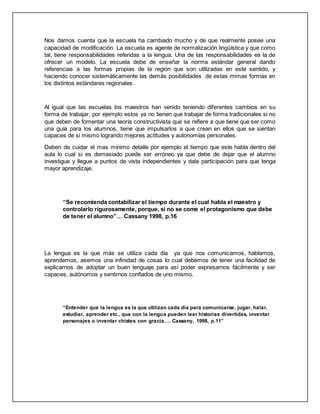 Nos damos cuenta que la escuela ha cambiado mucho y de que realmente posee una
capacidad de modificación. La escuela es agente de normalización lingüística y que como
tal, tiene responsabilidades referidas a la lengua. Una de las responsabilidades es la de
ofrecer un modelo. La escuela debe de enseñar la norma estándar general dando
referencias a las formas propias de la región que son utilizadas en este sentido, y
haciendo conocer sistemáticamente las demás posibilidades de estas mimas formas en
los distintos estándares regionales.
Al igual que las escuelas los maestros han venido teniendo diferentes cambios en su
forma de trabajar, por ejemplo estos ya no tienen que trabajar de forma tradicionales si no
que deben de fomentar una teoría constructivista que se refiere a que tiene que ser como
una guía para los alumnos, tiene que impulsarlos a que crean en ellos que se sientan
capaces de si mismo logrando mejores actitudes y autonomías personales.
Deben de cuidar el mas mínimo detalle por ejemplo el tiempo que este habla dentro del
aula lo cual si es demasiado puede ser erróneo ya que debe de dejar que el alumno
investigue y llegue a puntos de vista independientes y dale participación para que tenga
mayor aprendizaje.
“Se recomienda contabilizar el tiempo durante el cual habla el maestro y
controlarlo rigurosamente, porque, si no se come el protagonismo que debe
de tener el alumno”… Cassany 1998, p.16
La lengua es la que más se utiliza cada día ya que nos comunicamos, hablamos,
aprendemos, asemos una infinidad de cosas lo cual debemos de tener una facilidad de
explicarnos de adoptar un buen lenguaje para así poder expresarnos fácilmente y ser
capaces, autónomos y sentirnos confiados de uno mismo.
“Entender que la lengua es la que utilizan cada día para comunicarse, jugar, halar,
estudiar, aprender etc., que con la lengua pueden leer historias divertidas, inventar
personajes o inventar chistes con gracia…. Cassany, 1998, p.11”
 