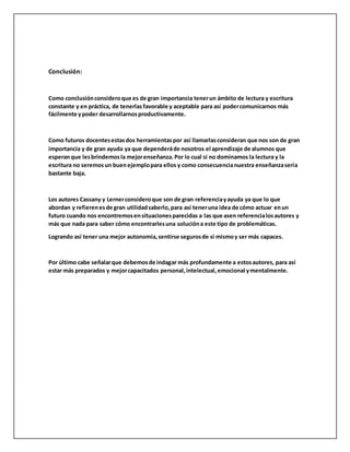 Conclusión:
Como conclusiónconsideroque es de gran importancia tenerun ámbito de lectura y escritura
constante y en práctica, de tenerlasfavorable y aceptable para así podercomunicarnos más
fácilmente ypoder desarrollarnosproductivamente.
Como futuros docentesestasdos herramientaspor así llamarlasconsideran que nos son de gran
importancia y de gran ayuda ya que dependeráde nosotros el aprendizaje de alumnos que
esperanque lesbrindemos la mejorenseñanza. Por lo cual si no dominamos la lectura y la
escritura no seremosun buenejemplopara ellos y como consecuencianuestra enseñanzasería
bastante baja.
Los autores Cassany y Lernerconsideroque son de gran referenciayayuda ya que lo que
abordan y refierenesde gran utilidadsaberlo,para así teneruna idea de cómo actuar enun
futuro cuando nos encontremosensituacionesparecidas a las que asen referencialosautores y
más que nada para saber cómo encontrarlesuna solucióna este tipo de problemáticas.
Logrando así tener una mejor autonomía,sentirse segurosde sí mismoy ser más capaces.
Por último cabe señalarque debemosde indagar más profundamente a estosautores, para así
estar más preparados y mejorcapacitados personal,intelectual,emocional ymentalmente.
 