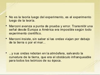 







No es la teoría luego del experimento, es el experimento
luego de la teoría.
Marconi avanza a punta de prueba y error. Transmitir una
señal desde Europa a América era imposible según todo
experimento científico.
Marconi insiste, sin saber si las ondas viajan por debajo
de la tierra o por el mar...
...y sus ondas rebotan en la atmósfera, salvando la
curvatura de la tierra, que era el obstáculo infranqueable
para todos los teóricos de su época.

 