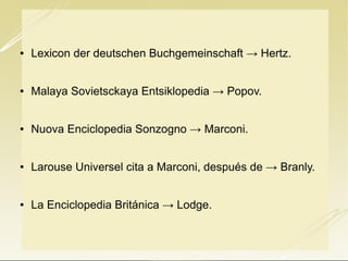 

Lexicon der deutschen Buchgemeinschaft → Hertz.



Malaya Sovietsckaya Entsiklopedia → Popov.



Nuova Enciclopedia Sonzogno → Marconi.



Larouse Universel cita a Marconi, después de → Branly.



La Enciclopedia Británica → Lodge.

 