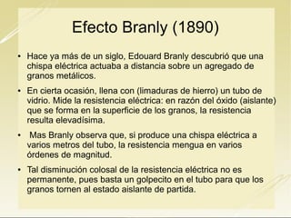 Efecto Branly (1890)








Hace ya más de un siglo, Edouard Branly descubrió que una
chispa eléctrica actuaba a distancia sobre un agregado de
granos metálicos.
En cierta ocasión, llena con (limaduras de hierro) un tubo de
vidrio. Mide la resistencia eléctrica: en razón del óxido (aislante)
que se forma en la superficie de los granos, la resistencia
resulta elevadísima.
Mas Branly observa que, si produce una chispa eléctrica a
varios metros del tubo, la resistencia mengua en varios
órdenes de magnitud.
Tal disminución colosal de la resistencia eléctrica no es
permanente, pues basta un golpecito en el tubo para que los
granos tornen al estado aislante de partida.

 