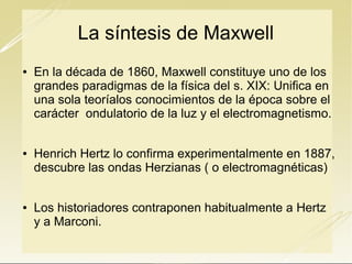 La síntesis de Maxwell






En la década de 1860, Maxwell constituye uno de los
grandes paradigmas de la física del s. XIX: Unifica en
una sola teoríalos conocimientos de la época sobre el
carácter ondulatorio de la luz y el electromagnetismo.
Henrich Hertz lo confirma experimentalmente en 1887,
descubre las ondas Herzianas ( o electromagnéticas)
Los historiadores contraponen habitualmente a Hertz
y a Marconi.

 