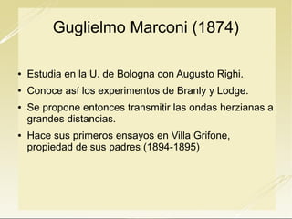 Guglielmo Marconi (1874)


Estudia en la U. de Bologna con Augusto Righi.



Conoce así los experimentos de Branly y Lodge.





Se propone entonces transmitir las ondas herzianas a
grandes distancias.
Hace sus primeros ensayos en Villa Grifone,
propiedad de sus padres (1894-1895)

 