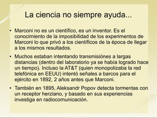 La ciencia no siempre ayuda...






Marconi no es un científico, es un inventor. Es el
conocimiento de la imposibilidad de los experimentos de
Marconi lo que privó a los científicos de la época de llegar
a los mismos resultados.
Muchos estaban intentando transmisiónes a largas
distancias (dentro del laboratorio ya se había logrado hace
un tiempo). Incluso la AT&T (quien monopolizaba la red
telefónica en EEUU) intentó señales a barcos para el
ejército en 1892, 2 años antes que Marconi.
También en 1895, Aleksandr Popov detecta tormentas con
un receptor herziano, y basado en sus experiencias
investiga en radiocomunicación.

 