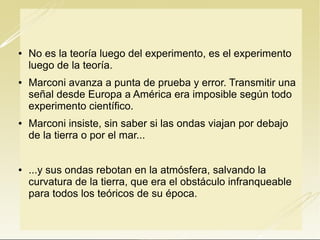 







No es la teoría luego del experimento, es el experimento
luego de la teoría.
Marconi avanza a punta de prueba y error. Transmitir una
señal desde Europa a América era imposible según todo
experimento científico.
Marconi insiste, sin saber si las ondas viajan por debajo
de la tierra o por el mar...
...y sus ondas rebotan en la atmósfera, salvando la
curvatura de la tierra, que era el obstáculo infranqueable
para todos los teóricos de su época.

 