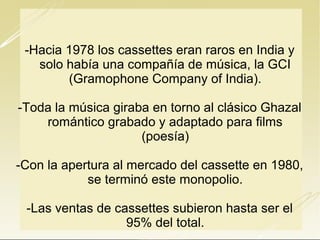 -Hacia 1978 los cassettes eran raros en India y
solo había una compañía de música, la GCI
(Gramophone Company of India).
-Toda la música giraba en torno al clásico Ghazal
romántico grabado y adaptado para films
(poesía)
-Con la apertura al mercado del cassette en 1980,
se terminó este monopolio.
-Las ventas de cassettes subieron hasta ser el
95% del total.

 